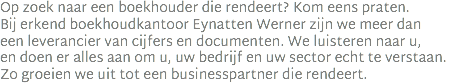 Op zoek naar een boekhouder die rendeert? Kom eens praten.  Bij erkend boekhoudkantoor Eynatten Werner zijn we meer dan  een leverancier van cijfers en documenten. We luisteren naar u,  en doen er alles aan om u, uw bedrijf en uw sector echt te verstaan.  Zo groeien we uit tot een businesspartner die rendeert.
